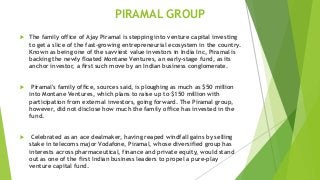 PIRAMAL GROUP
 The family office of Ajay Piramal is stepping into venture capital investing
to get a slice of the fast-growing entrepreneurial ecosystem in the country.
Known as being one of the savviest value investors in India Inc, Piramal is
backing the newly floated Montane Ventures, an early-stage fund, as its
anchor investor, a first such move by an Indian business conglomerate.
 Piramal's family office, sources said, is ploughing as much as $50 million
into Montane Ventures, which plans to raise up to $150 million with
participation from external investors, going forward. The Piramal group,
however, did not disclose how much the family office has invested in the
fund.
 Celebrated as an ace dealmaker, having reaped windfall gains by selling
stake in telecoms major Vodafone, Piramal, whose diversified group has
interests across pharmaceutical, finance and private equity, would stand
out as one of the first Indian business leaders to propel a pure-play
venture capital fund.
 