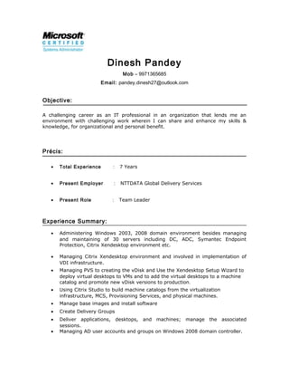 Dinesh Pandey
Mob – 9971365685
Email: pandey.dinesh27@outlook.com
Objective:
A challenging career as an IT professional in an organization that lends me an
environment with challenging work wherein I can share and enhance my skills &
knowledge, for organizational and personal benefit.
Précis:
• Total Experience : 7 Years
• Present Employer : NTTDATA Global Delivery Services
• Present Role : Team Leader
Experience Summary:
• Administering Windows 2003, 2008 domain environment besides managing
and maintaining of 30 servers including DC, ADC, Symantec Endpoint
Protection, Citrix Xendesktop environment etc.
• Managing Citrix Xendesktop environment and involved in implementation of
VDI infrastructure.
• Managing PVS to creating the vDisk and Use the Xendesktop Setup Wizard to
deploy virtual desktops to VMs and to add the virtual desktops to a machine
catalog and promote new vDisk versions to production.
• Using Citrix Studio to build machine catalogs from the virtualization
infrastructure, MCS, Provisioning Services, and physical machines.
• Manage base images and install software
• Create Delivery Groups
• Deliver applications, desktops, and machines; manage the associated
sessions.
• Managing AD user accounts and groups on Windows 2008 domain controller.
 