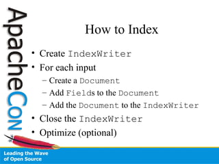How to Index
• Create IndexWriter
• For each input
– Create a Document
– Add Fields to the Document
– Add the Document to the IndexWriter
• Close the IndexWriter
• Optimize (optional)
 