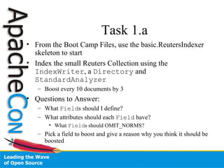 Task 1.a
• From the Boot Camp Files, use the basic.ReutersIndexer
skeleton to start
• Index the small Reuters Collection using the
IndexWriter, a Directory and
StandardAnalyzer
– Boost every 10 documents by 3
• Questions to Answer:
– What Fields should I define?
– What attributes should each Field have?
• What Fields should OMIT_NORMS?
– Pick a field to boost and give a reason why you think it should be
boosted
 