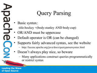 Query Parsing
• Basic syntax:
title:hockey +(body:stanley AND body:cup)
• OR/AND must be uppercase
• Default operator is OR (can be changed)
• Supports fairly advanced syntax, see the website
– http://lucene.apache.org/java/docs/queryparsersyntax.html
• Doesn’t always play nice, so beware
– Many applications construct queries programmatically
or restrict syntax
 