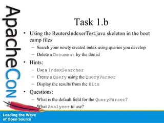 Task 1.b
• Using the ReutersIndexerTest.java skeleton in the boot
camp files
– Search your newly created index using queries you develop
– Delete a Document by the doc id
• Hints:
– Use a IndexSearcher
– Create a Query using the QueryParser
– Display the results from the Hits
• Questions:
– What is the default field for the QueryParser?
– What Analyzer to use?
 