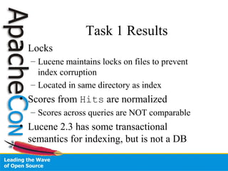 Task 1 Results
• Locks
– Lucene maintains locks on files to prevent
index corruption
– Located in same directory as index
• Scores from Hits are normalized
– Scores across queries are NOT comparable
• Lucene 2.3 has some transactional
semantics for indexing, but is not a DB
 