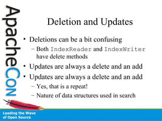 Deletion and Updates
• Deletions can be a bit confusing
– Both IndexReader and IndexWriter
have delete methods
• Updates are always a delete and an add
• Updates are always a delete and an add
– Yes, that is a repeat!
– Nature of data structures used in search
 