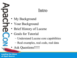 Intro
• My Background
• Your Background
• Brief History of Lucene
• Goals for Tutorial
– Understand Lucene core capabilities
– Real examples, real code, real data
• Ask Questions!!!!!
 