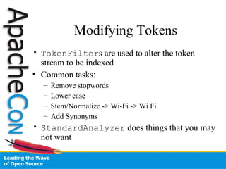 Modifying Tokens
• TokenFilters are used to alter the token
stream to be indexed
• Common tasks:
– Remove stopwords
– Lower case
– Stem/Normalize -> Wi-Fi -> Wi Fi
– Add Synonyms
• StandardAnalyzer does things that you may
not want
 
