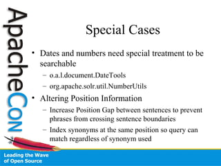 Special Cases
• Dates and numbers need special treatment to be
searchable
– o.a.l.document.DateTools
– org.apache.solr.util.NumberUtils
• Altering Position Information
– Increase Position Gap between sentences to prevent
phrases from crossing sentence boundaries
– Index synonyms at the same position so query can
match regardless of synonym used
 