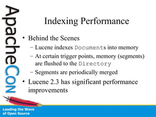 Indexing Performance
• Behind the Scenes
– Lucene indexes Documents into memory
– At certain trigger points, memory (segments)
are flushed to the Directory
– Segments are periodically merged
• Lucene 2.3 has significant performance
improvements
 