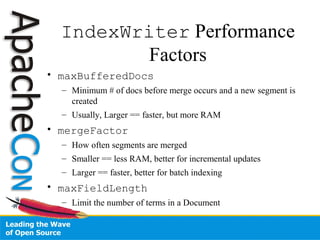 IndexWriter Performance
Factors
• maxBufferedDocs
– Minimum # of docs before merge occurs and a new segment is
created
– Usually, Larger == faster, but more RAM
• mergeFactor
– How often segments are merged
– Smaller == less RAM, better for incremental updates
– Larger == faster, better for batch indexing
• maxFieldLength
– Limit the number of terms in a Document
 