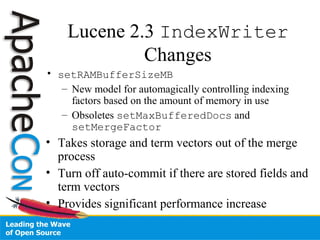 Lucene 2.3 IndexWriter
Changes
• setRAMBufferSizeMB
– New model for automagically controlling indexing
factors based on the amount of memory in use
– Obsoletes setMaxBufferedDocs and
setMergeFactor
• Takes storage and term vectors out of the merge
process
• Turn off auto-commit if there are stored fields and
term vectors
• Provides significant performance increase
 