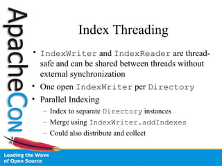 Index Threading
• IndexWriter and IndexReader are thread-
safe and can be shared between threads without
external synchronization
• One open IndexWriter per Directory
• Parallel Indexing
– Index to separate Directory instances
– Merge using IndexWriter.addIndexes
– Could also distribute and collect
 