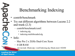 Benchmarking Indexing
• contrib/benchmark
• Try out different algorithms between Lucene 2.2
and trunk (2.3)
– contrib/benchmark/conf:
• indexing.alg
• indexing-multithreaded.alg
• Info:
– Mac Pro 2 x 2GHz Dual-Core Xeon
– 4 GB RAM
– ant run-task -Dtask.alg=./conf/indexing.alg -Dtask.mem=1024M
 