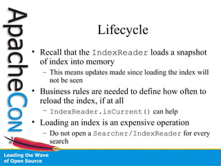 Lifecycle
• Recall that the IndexReader loads a snapshot
of index into memory
– This means updates made since loading the index will
not be seen
• Business rules are needed to define how often to
reload the index, if at all
– IndexReader.isCurrent() can help
• Loading an index is an expensive operation
– Do not open a Searcher/IndexReader for every
search
 