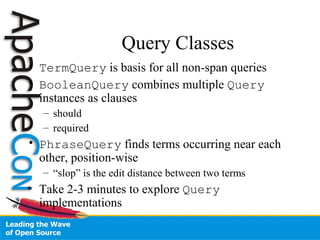Query Classes
• TermQuery is basis for all non-span queries
• BooleanQuery combines multiple Query
instances as clauses
– should
– required
• PhraseQuery finds terms occurring near each
other, position-wise
– “slop” is the edit distance between two terms
• Take 2-3 minutes to explore Query
implementations
 