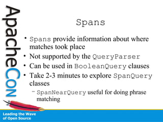 Spans
• Spans provide information about where
matches took place
• Not supported by the QueryParser
• Can be used in BooleanQuery clauses
• Take 2-3 minutes to explore SpanQuery
classes
– SpanNearQuery useful for doing phrase
matching
 