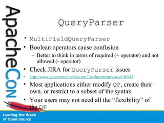 QueryParser
• MultiFieldQueryParser
• Boolean operators cause confusion
– Better to think in terms of required (+ operator) and not
allowed (- operator)
• Check JIRA for QueryParser issues
• http://www.gossamer-threads.com/lists/lucene/java-user/40945
• Most applications either modify QP, create their
own, or restrict to a subset of the syntax
• Your users may not need all the “flexibility” of
the QP
 