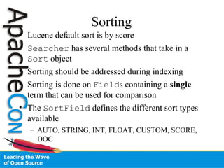 Sorting
• Lucene default sort is by score
• Searcher has several methods that take in a
Sort object
• Sorting should be addressed during indexing
• Sorting is done on Fields containing a single
term that can be used for comparison
• The SortField defines the different sort types
available
– AUTO, STRING, INT, FLOAT, CUSTOM, SCORE,
DOC
 