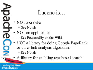 Lucene is…
• NOT a crawler
– See Nutch
• NOT an application
– See PoweredBy on the Wiki
• NOT a library for doing Google PageRank
or other link analysis algorithms
– See Nutch
• A library for enabling text based search
 