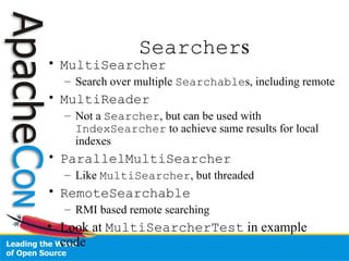Searchers
• MultiSearcher
– Search over multiple Searchables, including remote
• MultiReader
– Not a Searcher, but can be used with
IndexSearcher to achieve same results for local
indexes
• ParallelMultiSearcher
– Like MultiSearcher, but threaded
• RemoteSearchable
– RMI based remote searching
• Look at MultiSearcherTest in example
code
 