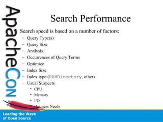 Search Performance
• Search speed is based on a number of factors:
– Query Type(s)
– Query Size
– Analysis
– Occurrences of Query Terms
– Optimize
– Index Size
– Index type (RAMDirectory, other)
– Usual Suspects
• CPU
• Memory
• I/O
• Business Needs
 