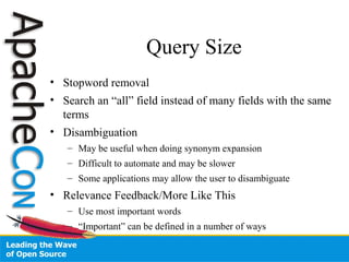 Query Size
• Stopword removal
• Search an “all” field instead of many fields with the same
terms
• Disambiguation
– May be useful when doing synonym expansion
– Difficult to automate and may be slower
– Some applications may allow the user to disambiguate
• Relevance Feedback/More Like This
– Use most important words
– “Important” can be defined in a number of ways
 