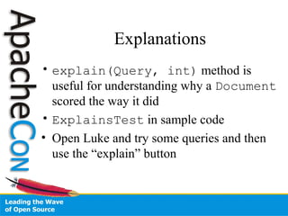 Explanations
• explain(Query, int) method is
useful for understanding why a Document
scored the way it did
• ExplainsTest in sample code
• Open Luke and try some queries and then
use the “explain” button
 