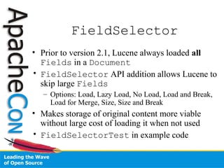 FieldSelector
• Prior to version 2.1, Lucene always loaded all
Fields in a Document
• FieldSelector API addition allows Lucene to
skip large Fields
– Options: Load, Lazy Load, No Load, Load and Break,
Load for Merge, Size, Size and Break
• Makes storage of original content more viable
without large cost of loading it when not used
• FieldSelectorTest in example code
 
