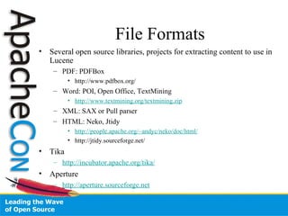 File Formats
• Several open source libraries, projects for extracting content to use in
Lucene
– PDF: PDFBox
• http://www.pdfbox.org/
– Word: POI, Open Office, TextMining
• http://www.textmining.org/textmining.zip
– XML: SAX or Pull parser
– HTML: Neko, Jtidy
• http://people.apache.org/~andyc/neko/doc/html/
• http://jtidy.sourceforge.net/
• Tika
– http://incubator.apache.org/tika/
• Aperture
– http://aperture.sourceforge.net
 