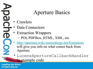 Aperture Basics
• Crawlers
• Data Connectors
• Extraction Wrappers
– POI, PDFBox, HTML, XML, etc.
• http://aperture.wiki.sourceforge.net/Extractors
will give you info on what comes back from
Aperture
• LuceneApertureCallbackHandler
in example code
 