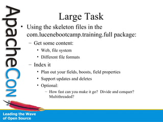 Large Task
• Using the skeleton files in the
com.lucenebootcamp.training.full package:
– Get some content:
• Web, file system
• Different file formats
– Index it
• Plan out your fields, boosts, field properties
• Support updates and deletes
• Optional:
– How fast can you make it go? Divide and conquer?
Multithreaded?
 