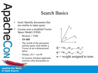 Search Basics
• Goal: Identify documents that
are similar to input query
• Lucene uses a modified Vector
Space Model (VSM)
– Boolean + VSM
– TF-IDF
– The words in the document
and the query each define a
Vector in an n-dimensional
space
– Sim(q1, d1) = cos Θ
– In Lucene, boolean approach
restricts what documents to
score
q1
d1
Θ
dj= <w1,j,w2,j,…,wn,j>
q= <w1,q,w2,q,…wn,q>
w = weight assigned to term
 