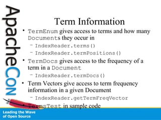Term Information
• TermEnum gives access to terms and how many
Documents they occur in
– IndexReader.terms()
– IndexReader.termPositions()
• TermDocs gives access to the frequency of a
term in a Document
– IndexReader.termDocs()
• Term Vectors give access to term frequency
information in a given Document
– IndexReader.getTermFreqVector
• TermsTest in sample code
 