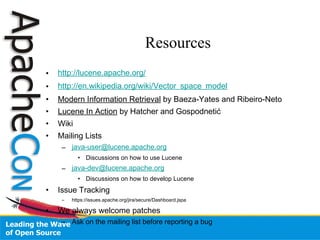 Resources
• http://lucene.apache.org/
• http://en.wikipedia.org/wiki/Vector_space_model
• Modern Information Retrieval by Baeza-Yates and Ribeiro-Neto
• Lucene In Action by Hatcher and Gospodnetić
• Wiki
• Mailing Lists
– java-user@lucene.apache.org
• Discussions on how to use Lucene
– java-dev@lucene.apache.org
• Discussions on how to develop Lucene
• Issue Tracking
– https://issues.apache.org/jira/secure/Dashboard.jspa
• We always welcome patches
– Ask on the mailing list before reporting a bug
 