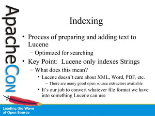 Indexing
• Process of preparing and adding text to
Lucene
– Optimized for searching
• Key Point: Lucene only indexes Strings
– What does this mean?
• Lucene doesn’t care about XML, Word, PDF, etc.
– There are many good open source extractors available
• It’s our job to convert whatever file format we have
into something Lucene can use
 