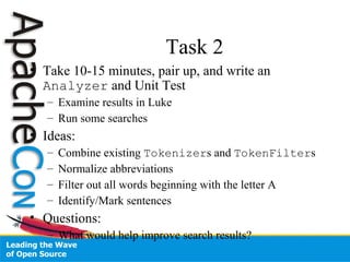 Task 2
• Take 10-15 minutes, pair up, and write an
Analyzer and Unit Test
– Examine results in Luke
– Run some searches
• Ideas:
– Combine existing Tokenizers and TokenFilters
– Normalize abbreviations
– Filter out all words beginning with the letter A
– Identify/Mark sentences
• Questions:
– What would help improve search results?
 