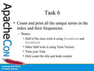 Task 6
• Count and print all the unique terms in the
index and their frequencies
– Notes:
• Half of the class write it using TermEnum and
TermDocs
• Other Half write it using Term Vectors
• Time your Task
• Only count the title and body content
 