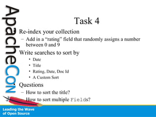 Task 4
• Re-index your collection
– Add in a “rating” field that randomly assigns a number
between 0 and 9
• Write searches to sort by
• Date
• Title
• Rating, Date, Doc Id
• A Custom Sort
• Questions
– How to sort the title?
– How to sort multiple Fields?
 