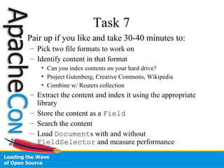 Task 7
• Pair up if you like and take 30-40 minutes to:
– Pick two file formats to work on
– Identify content in that format
• Can you index contents on your hard drive?
• Project Gutenberg, Creative Commons, Wikipedia
• Combine w/ Reuters collection
– Extract the content and index it using the appropriate
library
– Store the content as a Field
– Search the content
– Load Documents with and without
FieldSelector and measure performance
 
