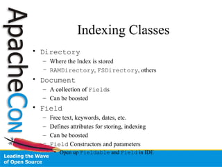 Indexing Classes
• Directory
– Where the Index is stored
– RAMDirectory, FSDirectory, others
• Document
– A collection of Fields
– Can be boosted
• Field
– Free text, keywords, dates, etc.
– Defines attributes for storing, indexing
– Can be boosted
– Field Constructors and parameters
• Open up Fieldable and Field in IDE
 