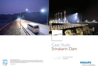 Case Study 
Srinakarin Dam 
Location 
Philips Lighting 
Kanchanaburi, Thailand 
GreenVision 
©2012 Koninklijke Philips Electronics N.V. 
All rights reserved. Reproduction in whole or in part is prohibited without the prior written consent of the copyright owner. The information 
presented in this document does not form part of any quotation or contract, is believed to be accurate and reliable and may be changed 
without notice. No liability will be accepted by the publisher for any consequence of its use. Publication thereof does not convey nor imply any 
license under patent- or other industrial or intellectual property rights. 
APR / September 2012 
 