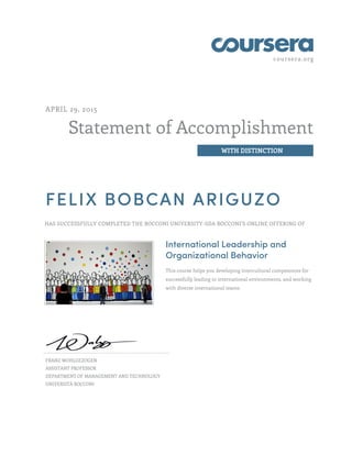 coursera.org
Statement of Accomplishment
WITH DISTINCTION
APRIL 29, 2015
FELIX BOBCAN ARIGUZO
HAS SUCCESSFULLY COMPLETED THE BOCCONI UNIVERSITY-SDA BOCCONI'S ONLINE OFFERING OF
International Leadership and
Organizational Behavior
This course helps you developing intercultural competences for
successfully leading in international environments, and working
with diverse international teams.
FRANZ WOHLGEZOGEN
ASSISTANT PROFESSOR
DEPARTMENT OF MANAGEMENT AND TECHNOLOGY
UNIVERSITÀ BOCCONI
 