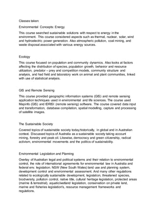 Classes taken:
Environmental Concepts: Energy
This course searched sustainable solutions with respect to energy in the
environment. This course considered aspects such as thermal, nuclear, solar, wind
and hydroelectric power generation. Also atmospheric pollution, coal mining, and
waste disposal associated with various energy sources.
Ecology
This course focused on population and community dynamics. Also looks at factors
affecting the distribution of species, population growth, behavior and resource
utilization, predator – prey and competition models, community structure and
analysis, and had field and laboratory work on animal and plant communities, linked
with use of statistical analysis.
GIS and Remote Sensing
This course provided geographic information systems (GIS) and remote sensing
application techniques used in environmental and life sciences. The course used
Mapinfo (GIS) and IDRISI (remote sensing) software. The course covered data input
and transformation, database compilation, spatial modelling, capture and processing
of satellite images.
The Sustainable Society
Covered topics of sustainable society today,historically, in global and in Australian
context. Discussed topics of Australia as a sustainable society taking account
mining, forestry and peak oil. Likewise, democracy and green citizenship, radical
activism, environmental movements and the politics of sustainability.
Environmental Legislation and Planning
Overlay of Australian legal and political systems and their relation to environmental
control, the role of international agreements for environmental law in Australia and
federal env. legislation. NSW (New South Wales) land use and planning system,
development control and environmental assessment. And many other regulations
related to ecologically sustainable development, legislation, threatened species,
biodiversity, pollution control, native title, cultural heritage legislation, protected areas
(marine & terrestrial), aquatic/wetland legislation, conservation on private land,
marine and fisheries legislation's, resource management frameworks and
regulations.
 