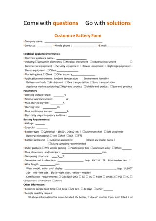Come with questions Go with solutions
Customize Battery Form
*Company name:
*Contacts: *Mobile phone : *E-mail:
Electrical appliance information
*Electrical appliance name：
*Industry:□Consumer electronics □Medical instrument □Industrial instrument □
Commercial equipment □Security equipment □Power equipment □Lighting equipment□
Stereo equipment □Other:
*Marketing Area:□China □Other country_________________
*Application environment: Ambient temperature Environment humidity
Delivery methods:□Air shipment □Sea transportation □Land transportation
Appliance market positioning:□High-end product □Middle-end product □Low-end product
Parameters
*Working voltagerange: V
*Normal working current: A
*Max. starting current: A
*Starting time: ms
*Max. continuous current: A
*Electricity usage frequency and time :
Battery Requirements:
*Voltage:
*Capacity:
*Batterytype: □Cylindrical（18650、26650 etc.）□Aluminum Shell □Soft Li-polymer
Batterycell material:□INR □IMR □ICR □IFR
*Batterycell brand: □Customer-appointed: （Brandand model name）
□Liliang company recommended
*Outer package:□PVC simple packing □Plastic outer box □Aluminum alloy □Other:
*Max. dimensions and tolerance: mm
*Composing structure: S P
*Connector and its direction: （eg：XH2.54 2P Positive direction ）
*Wire length: mm
Wire model, color and display: (eg：UL1007
22# red—left side、black—right side、yellow—middle）
Certification requirements: □ GB18287-2000 □ CE □ UL □ ROSH □ UN38.3 □ PSE □ KC □
Component certification □others
Other information:
*Expected sample lead time:□15 days □20 days □30 days □Other:
*Sample quantity request:
Fill above information the more detailed the better. It doesn’t matter if you can’t filled it at
 