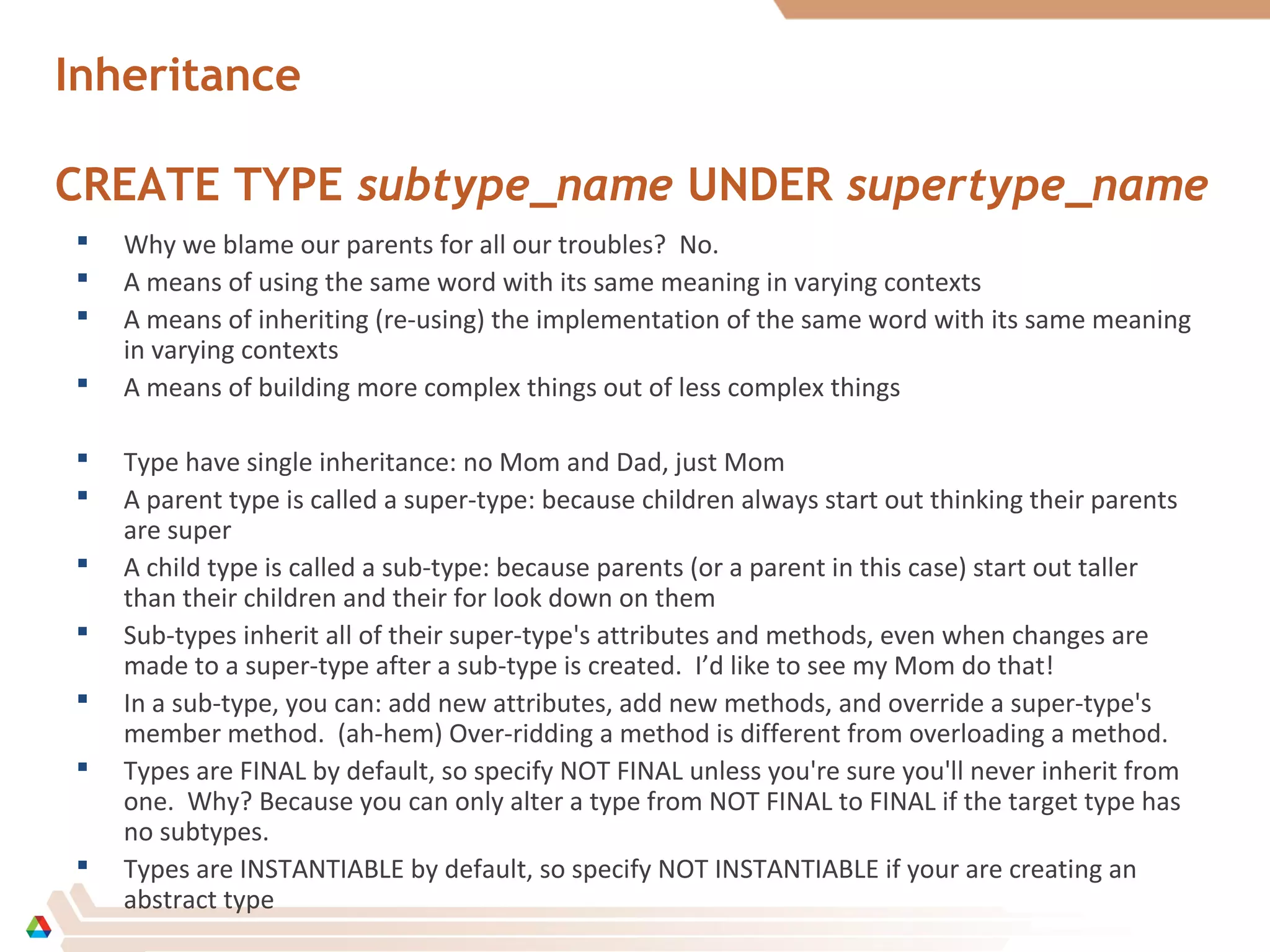 Inheritance
CREATE TYPE subtype_name UNDER supertype_name
 Why we blame our parents for all our troubles? No.
 A means of using the same word with its same meaning in varying contexts
 A means of inheriting (re-using) the implementation of the same word with its same meaning
in varying contexts
 A means of building more complex things out of less complex things
 Type have single inheritance: no Mom and Dad, just Mom
 A parent type is called a super-type: because children always start out thinking their parents
are super
 A child type is called a sub-type: because parents (or a parent in this case) start out taller
than their children and their for look down on them
 Sub-types inherit all of their super-type's attributes and methods, even when changes are
made to a super-type after a sub-type is created. I’d like to see my Mom do that!
 In a sub-type, you can: add new attributes, add new methods, and override a super-type's
member method. (ah-hem) Over-ridding a method is different from overloading a method.
 Types are FINAL by default, so specify NOT FINAL unless you're sure you'll never inherit from
one. Why? Because you can only alter a type from NOT FINAL to FINAL if the target type has
no subtypes.
 Types are INSTANTIABLE by default, so specify NOT INSTANTIABLE if your are creating an
abstract type
 