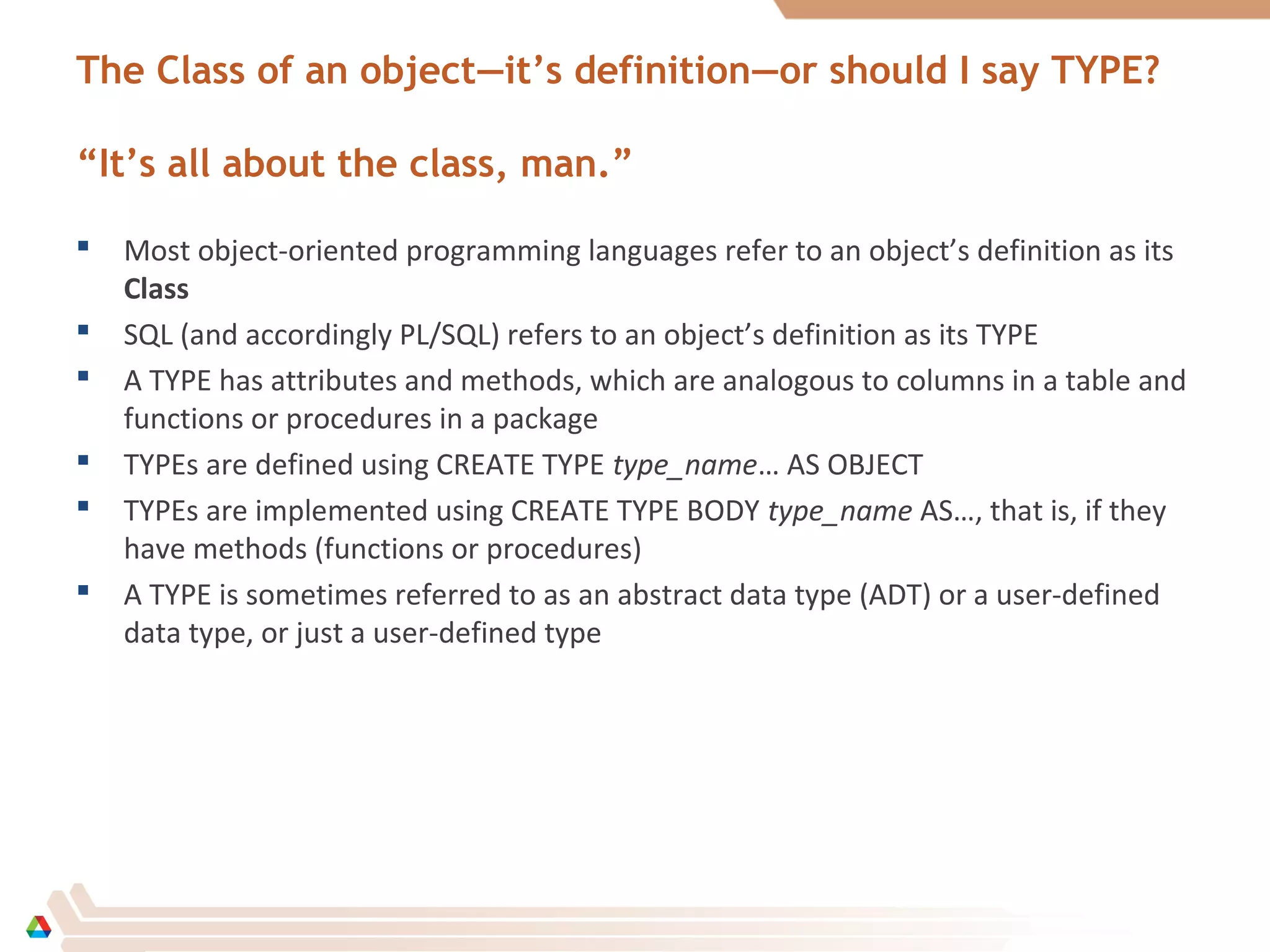 The Class of an object—it’s definition—or should I say TYPE?
“It’s all about the class, man.”
 Most object-oriented programming languages refer to an object’s definition as its
Class
 SQL (and accordingly PL/SQL) refers to an object’s definition as its TYPE
 A TYPE has attributes and methods, which are analogous to columns in a table and
functions or procedures in a package
 TYPEs are defined using CREATE TYPE type_name… AS OBJECT
 TYPEs are implemented using CREATE TYPE BODY type_name AS…, that is, if they
have methods (functions or procedures)
 A TYPE is sometimes referred to as an abstract data type (ADT) or a user-defined
data type, or just a user-defined type
 