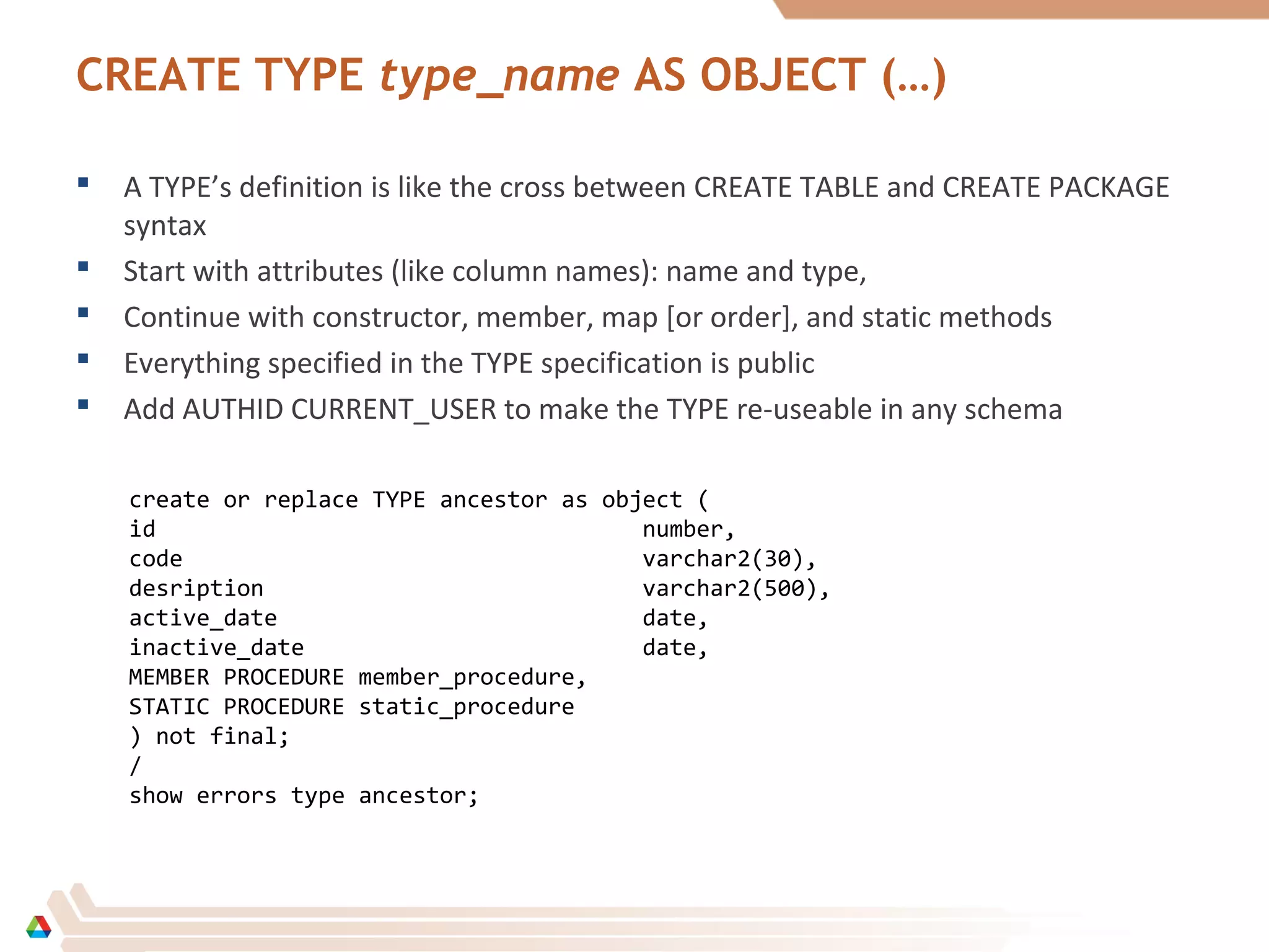 CREATE TYPE type_name AS OBJECT (…)
 A TYPE’s definition is like the cross between CREATE TABLE and CREATE PACKAGE
syntax
 Start with attributes (like column names): name and type,
 Continue with constructor, member, map [or order], and static methods
 Everything specified in the TYPE specification is public
 Add AUTHID CURRENT_USER to make the TYPE re-useable in any schema
create or replace TYPE ancestor as object (
id number,
code varchar2(30),
desription varchar2(500),
active_date date,
inactive_date date,
MEMBER PROCEDURE member_procedure,
STATIC PROCEDURE static_procedure
) not final;
/
show errors type ancestor;
 