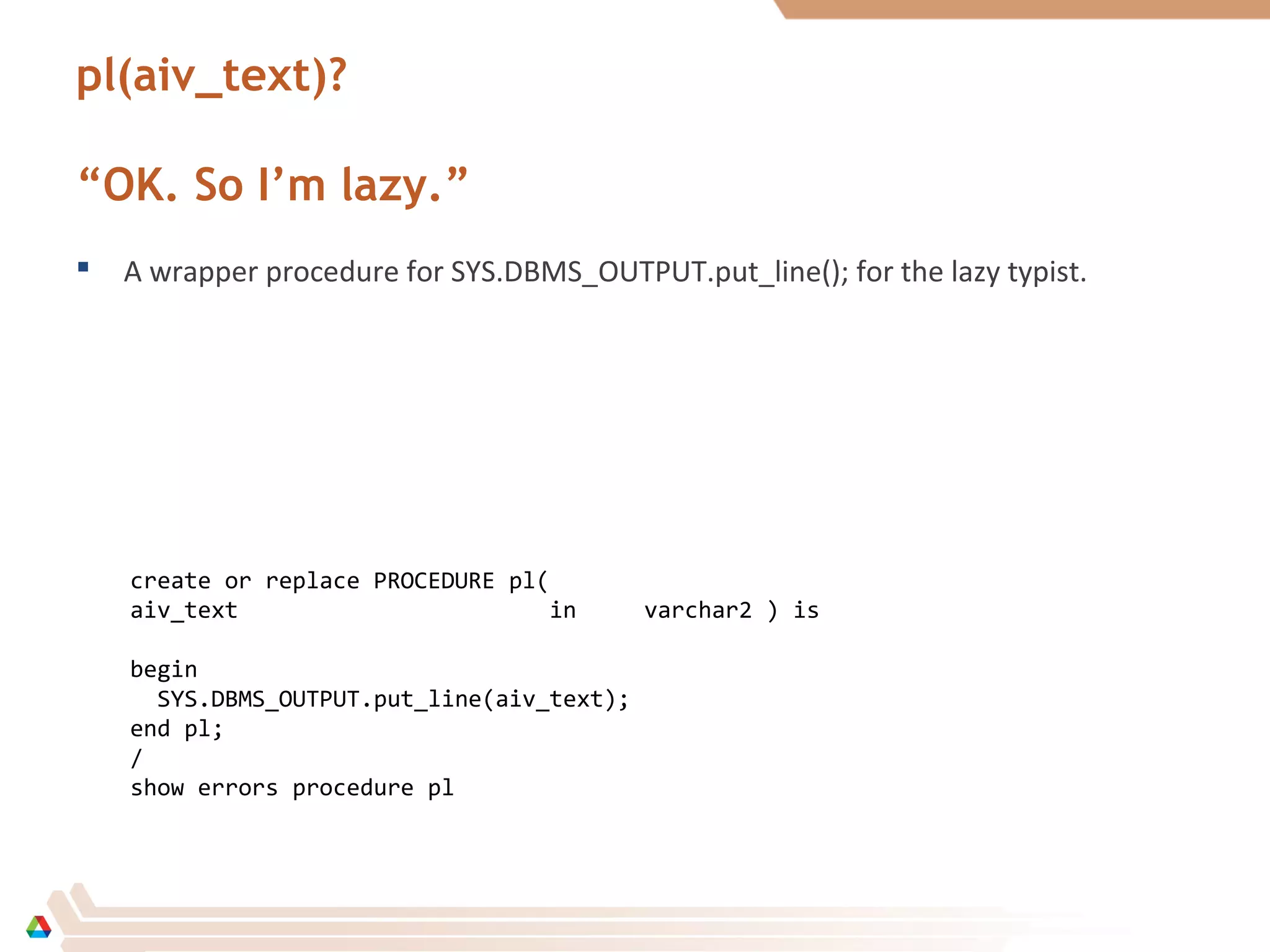 pl(aiv_text)?
“OK. So I’m lazy.”
 A wrapper procedure for SYS.DBMS_OUTPUT.put_line(); for the lazy typist.
create or replace PROCEDURE pl(
aiv_text in varchar2 ) is
begin
SYS.DBMS_OUTPUT.put_line(aiv_text);
end pl;
/
show errors procedure pl
 