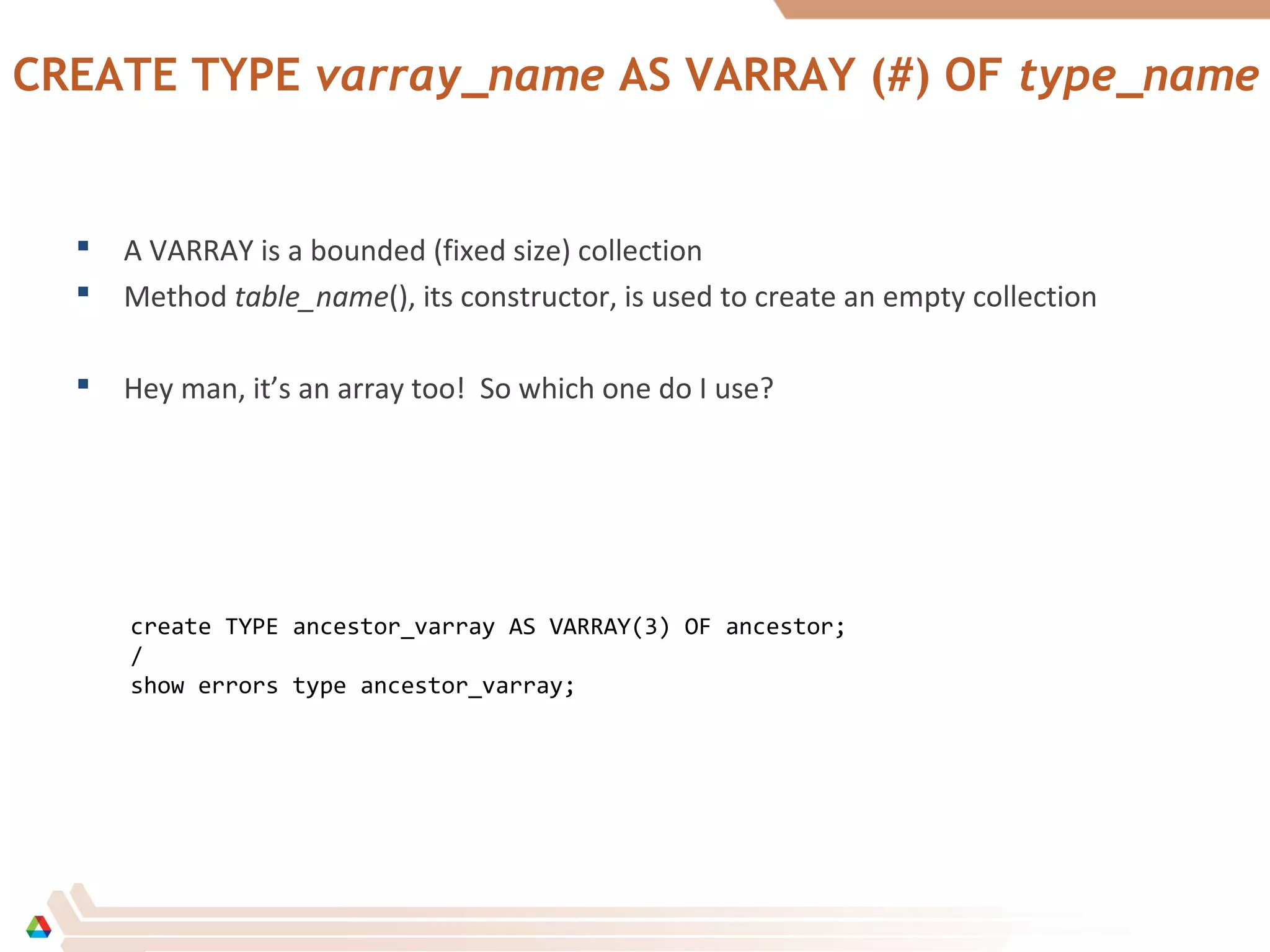 CREATE TYPE varray_name AS VARRAY (#) OF type_name
 A VARRAY is a bounded (fixed size) collection
 Method table_name(), its constructor, is used to create an empty collection
 Hey man, it’s an array too! So which one do I use?
create TYPE ancestor_varray AS VARRAY(3) OF ancestor;
/
show errors type ancestor_varray;
 