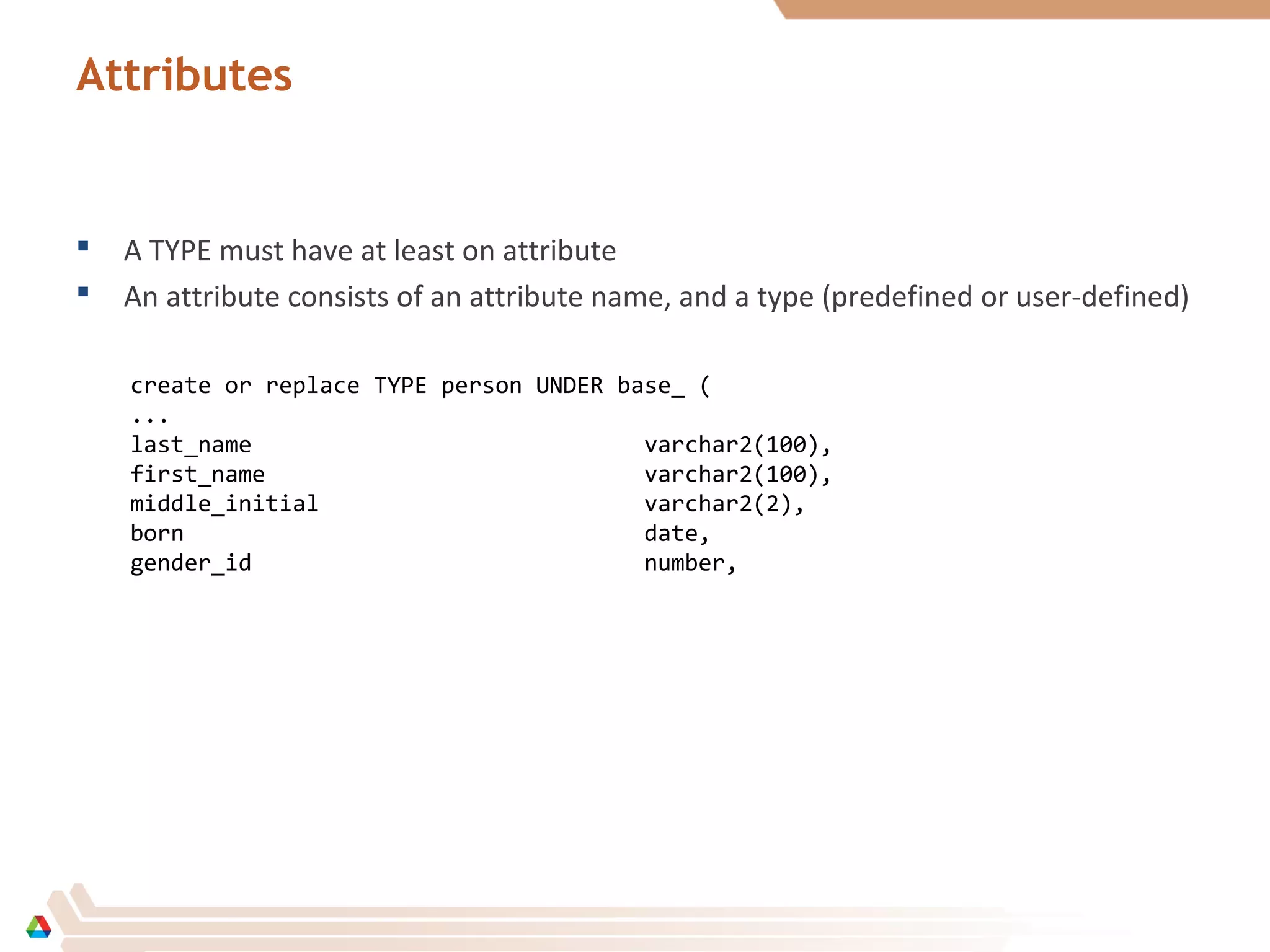 Attributes
 A TYPE must have at least on attribute
 An attribute consists of an attribute name, and a type (predefined or user-defined)
create or replace TYPE person UNDER base_ (
...
last_name varchar2(100),
first_name varchar2(100),
middle_initial varchar2(2),
born date,
gender_id number,
 