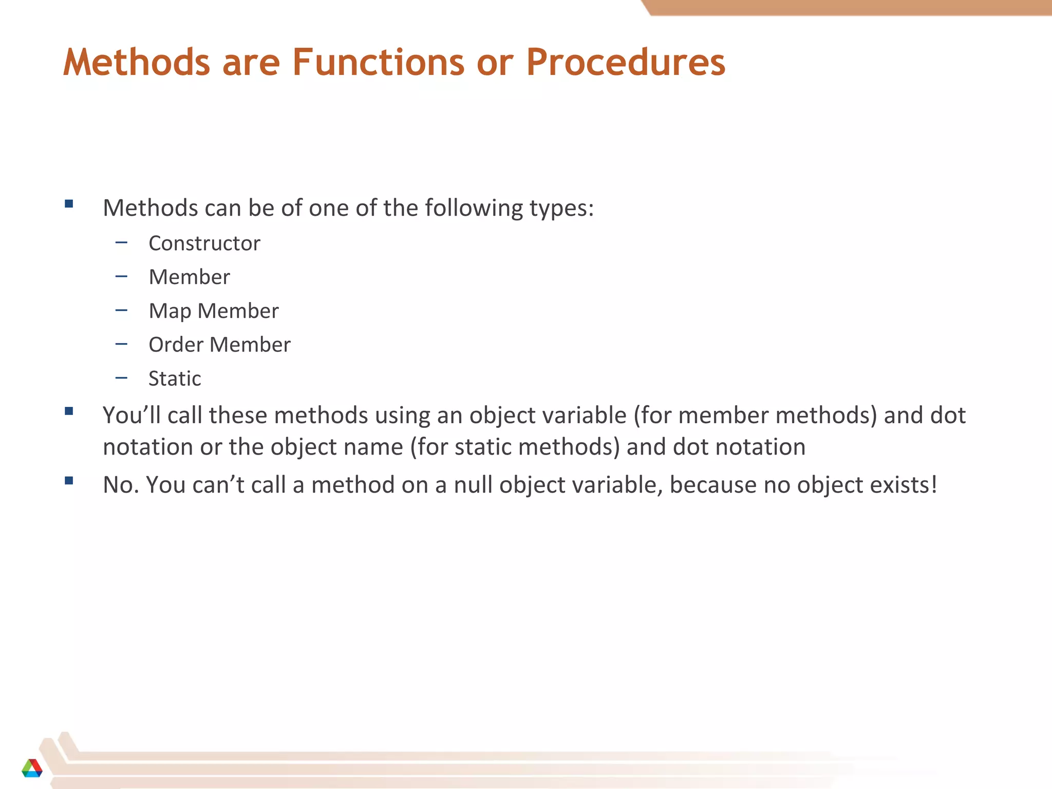 Methods are Functions or Procedures
 Methods can be of one of the following types:
– Constructor
– Member
– Map Member
– Order Member
– Static
 You’ll call these methods using an object variable (for member methods) and dot
notation or the object name (for static methods) and dot notation
 No. You can’t call a method on a null object variable, because no object exists!
 